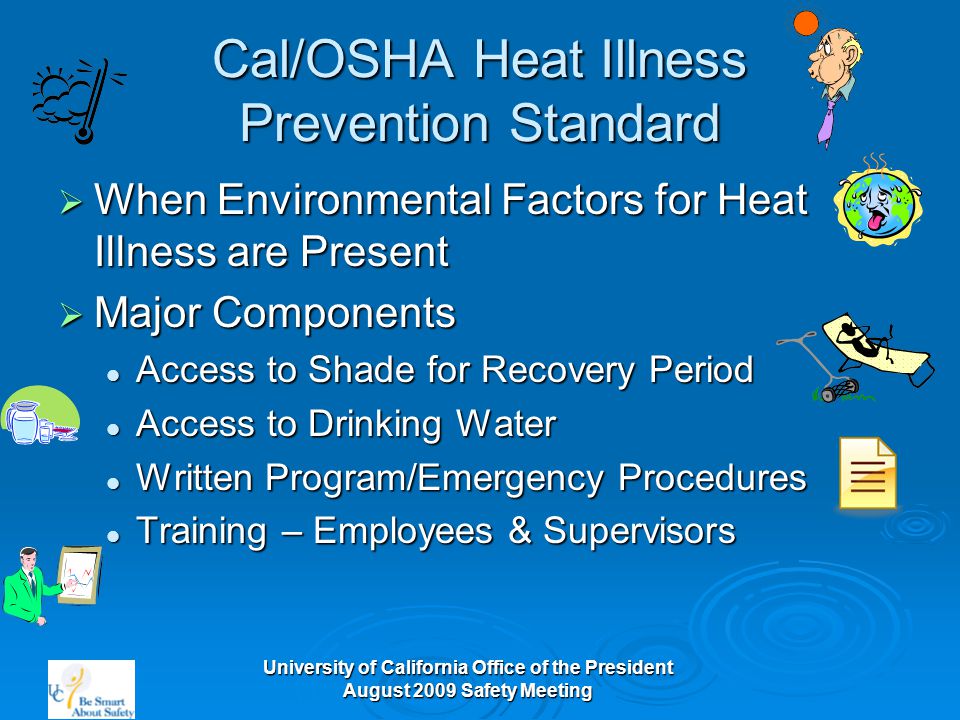 University of California Office of the President August 2009 Safety Meeting Cal/OSHA Heat Illness Prevention Standard  When Environmental Factors for Heat Illness are Present  Major Components Access to Shade for Recovery Period Access to Shade for Recovery Period Access to Drinking Water Access to Drinking Water Written Program/Emergency Procedures Written Program/Emergency Procedures Training – Employees & Supervisors Training – Employees & Supervisors