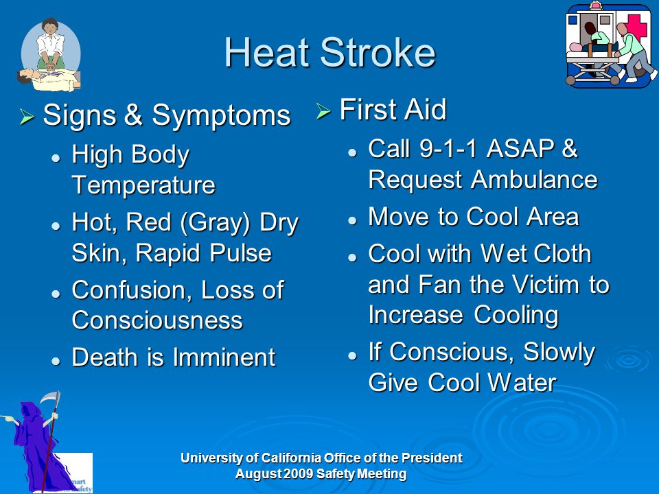 University of California Office of the President August 2009 Safety Meeting Heat Stroke  Signs & Symptoms High Body Temperature High Body Temperature Hot, Red (Gray) Dry Skin, Rapid Pulse Hot, Red (Gray) Dry Skin, Rapid Pulse Confusion, Loss of Consciousness Confusion, Loss of Consciousness Death is Imminent Death is Imminent  First Aid Call ASAP & Request Ambulance Move to Cool Area Cool with Wet Cloth and Fan the Victim to Increase Cooling If Conscious, Slowly Give Cool Water