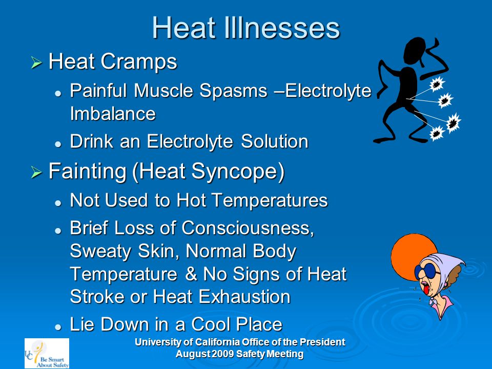 University of California Office of the President August 2009 Safety Meeting Heat Illnesses  Heat Cramps Painful Muscle Spasms –Electrolyte Imbalance Painful Muscle Spasms –Electrolyte Imbalance Drink an Electrolyte Solution Drink an Electrolyte Solution  Fainting (Heat Syncope) Not Used to Hot Temperatures Not Used to Hot Temperatures Brief Loss of Consciousness, Sweaty Skin, Normal Body Temperature & No Signs of Heat Stroke or Heat Exhaustion Brief Loss of Consciousness, Sweaty Skin, Normal Body Temperature & No Signs of Heat Stroke or Heat Exhaustion Lie Down in a Cool Place Lie Down in a Cool Place