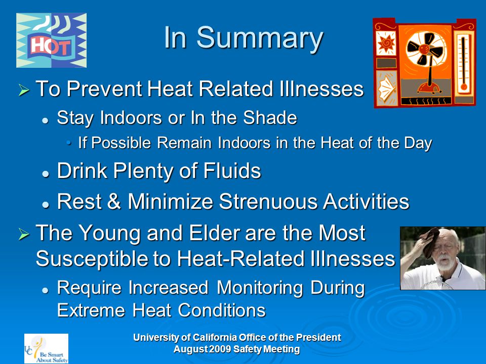 University of California Office of the President August 2009 Safety Meeting In Summary  To Prevent Heat Related Illnesses Stay Indoors or In the Shade Stay Indoors or In the Shade If Possible Remain Indoors in the Heat of the DayIf Possible Remain Indoors in the Heat of the Day Drink Plenty of Fluids Drink Plenty of Fluids Rest & Minimize Strenuous Activities Rest & Minimize Strenuous Activities  The Young and Elder are the Most Susceptible to Heat-Related Illnesses Require Increased Monitoring During Extreme Heat Conditions Require Increased Monitoring During Extreme Heat Conditions
