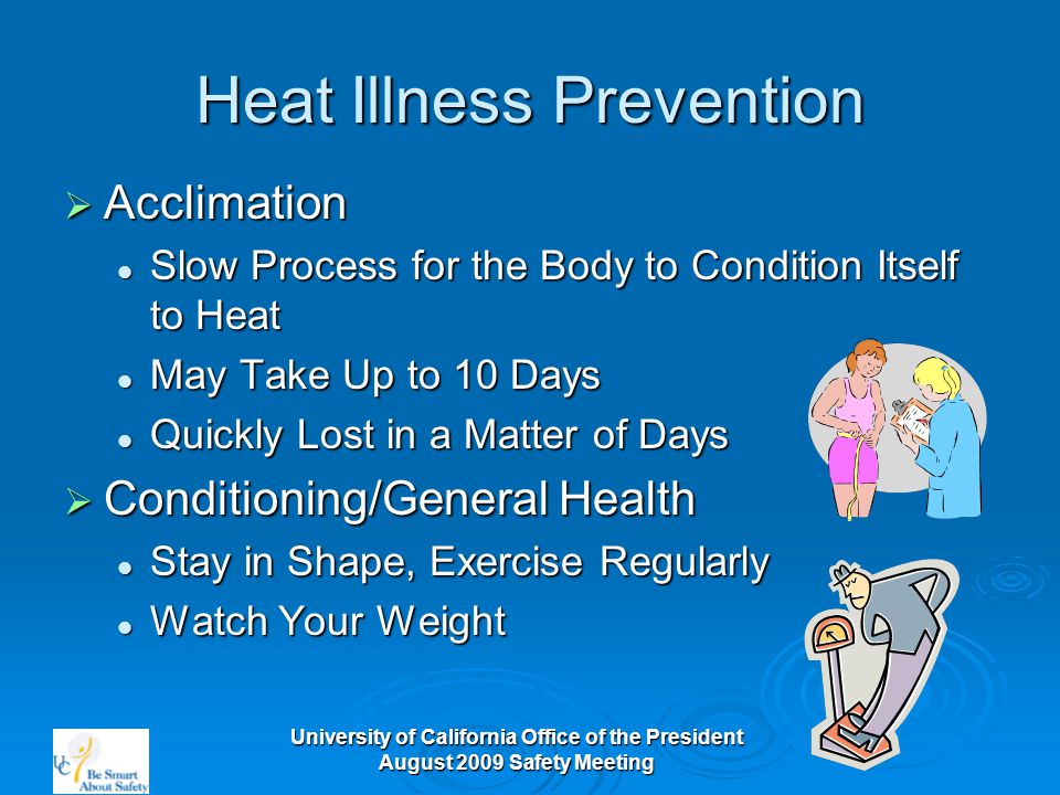 University of California Office of the President August 2009 Safety Meeting Heat Illness Prevention  Acclimation Slow Process for the Body to Condition Itself to Heat Slow Process for the Body to Condition Itself to Heat May Take Up to 10 Days May Take Up to 10 Days Quickly Lost in a Matter of Days Quickly Lost in a Matter of Days  Conditioning/General Health Stay in Shape, Exercise Regularly Stay in Shape, Exercise Regularly Watch Your Weight Watch Your Weight