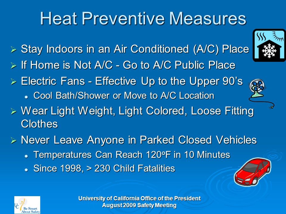 University of California Office of the President August 2009 Safety Meeting Heat Preventive Measures  Stay Indoors in an Air Conditioned (A/C) Place  If Home is Not A/C - Go to A/C Public Place  Electric Fans - Effective Up to the Upper 90’s Cool Bath/Shower or Move to A/C Location Cool Bath/Shower or Move to A/C Location  Wear Light Weight, Light Colored, Loose Fitting Clothes  Never Leave Anyone in Parked Closed Vehicles Temperatures Can Reach 120 o F in 10 Minutes Temperatures Can Reach 120 o F in 10 Minutes Since 1998, > 230 Child Fatalities Since 1998, > 230 Child Fatalities