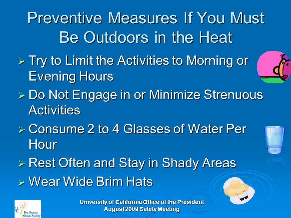 University of California Office of the President August 2009 Safety Meeting Preventive Measures If You Must Be Outdoors in the Heat  Try to Limit the Activities to Morning or Evening Hours  Do Not Engage in or Minimize Strenuous Activities  Consume 2 to 4 Glasses of Water Per Hour  Rest Often and Stay in Shady Areas  Wear Wide Brim Hats
