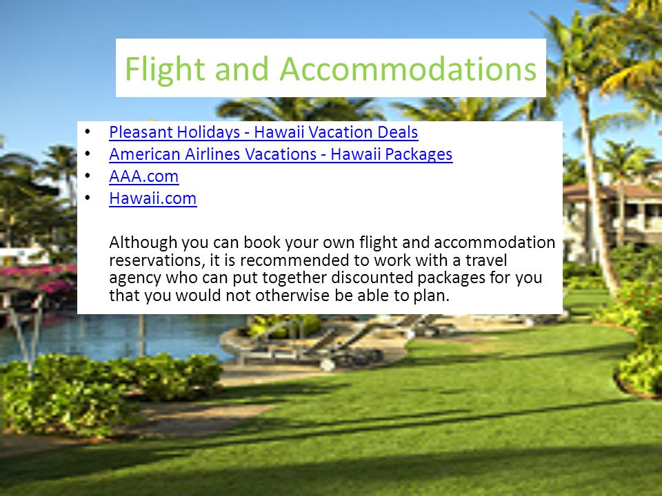Flight and Accommodations Pleasant Holidays - Hawaii Vacation Deals American Airlines Vacations - Hawaii Packages AAA.com Hawaii.com Although you can book your own flight and accommodation reservations, it is recommended to work with a travel agency who can put together discounted packages for you that you would not otherwise be able to plan.