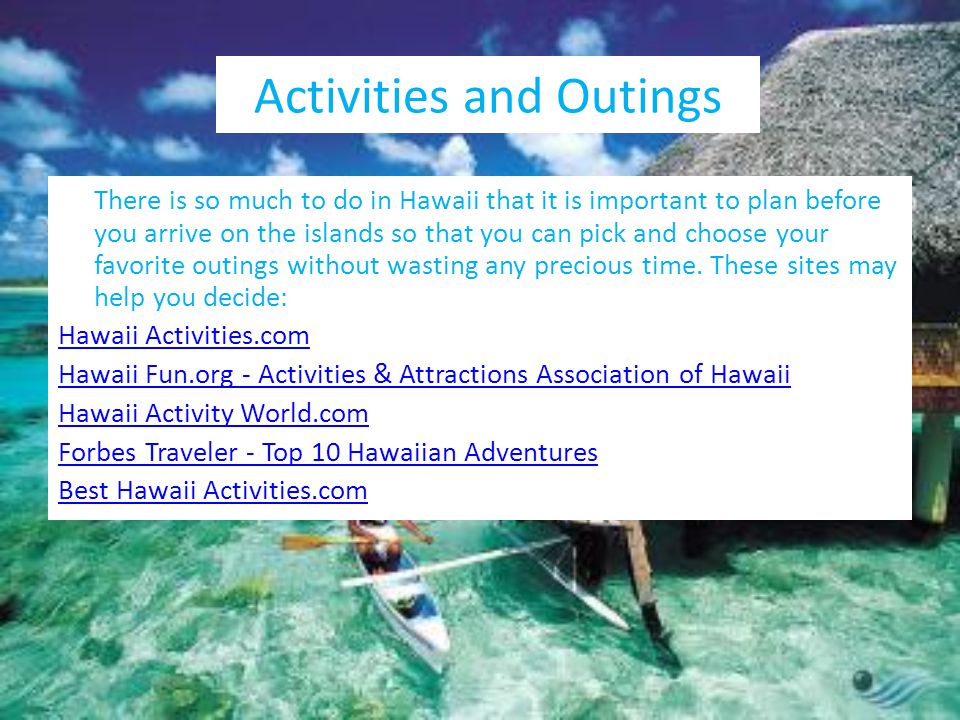 Activities and Outings There is so much to do in Hawaii that it is important to plan before you arrive on the islands so that you can pick and choose your favorite outings without wasting any precious time.