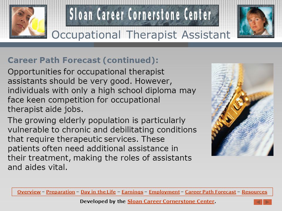 Career Path Forecast: Employment of occupational therapist assistants and aides is expected to grow by 30 percent from 2008 to 2018, much faster than the average for all occupations.