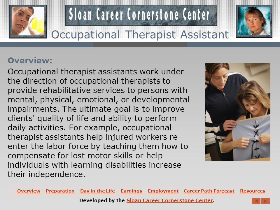 OverviewOverview – Preparation – Day in the Life – Earnings – Employment – Career Path Forecast – ResourcesPreparationDay in the LifeEarningsEmploymentCareer Path ForecastResources Developed by the Sloan Career Cornerstone Center.Sloan Career Cornerstone Center Occupational Therapist Assistant