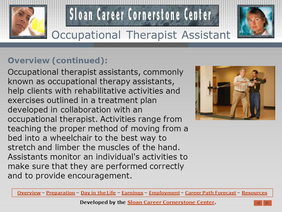 Overview: Occupational therapist assistants work under the direction of occupational therapists to provide rehabilitative services to persons with mental, physical, emotional, or developmental impairments.