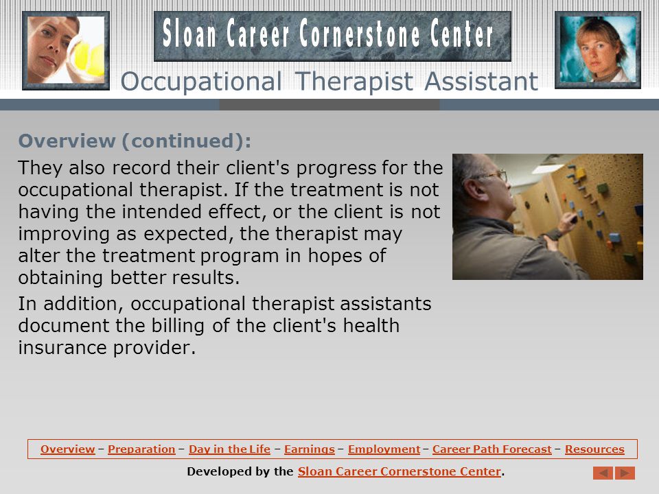 Overview (continued): Occupational therapist assistants, commonly known as occupational therapy assistants, help clients with rehabilitative activities and exercises outlined in a treatment plan developed in collaboration with an occupational therapist.
