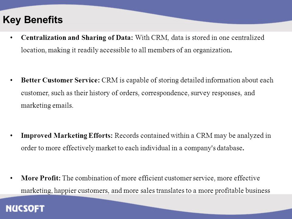 Key Benefits Centralization and Sharing of Data: With CRM, data is stored in one centralized location, making it readily accessible to all members of an organization.