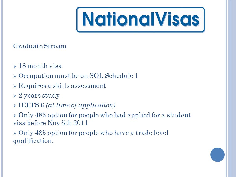 Graduate Stream  18 month visa  Occupation must be on SOL Schedule 1  Requires a skills assessment  2 years study  IELTS 6 (at time of application)  Only 485 option for people who had applied for a student visa before Nov 5th 2011  Only 485 option for people who have a trade level qualification.
