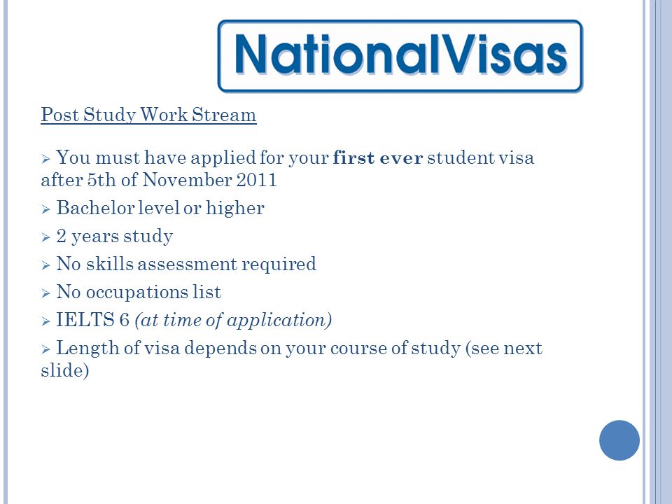 Post Study Work Stream  You must have applied for your first ever student visa after 5th of November 2011  Bachelor level or higher  2 years study  No skills assessment required  No occupations list  IELTS 6 (at time of application)  Length of visa depends on your course of study (see next slide)