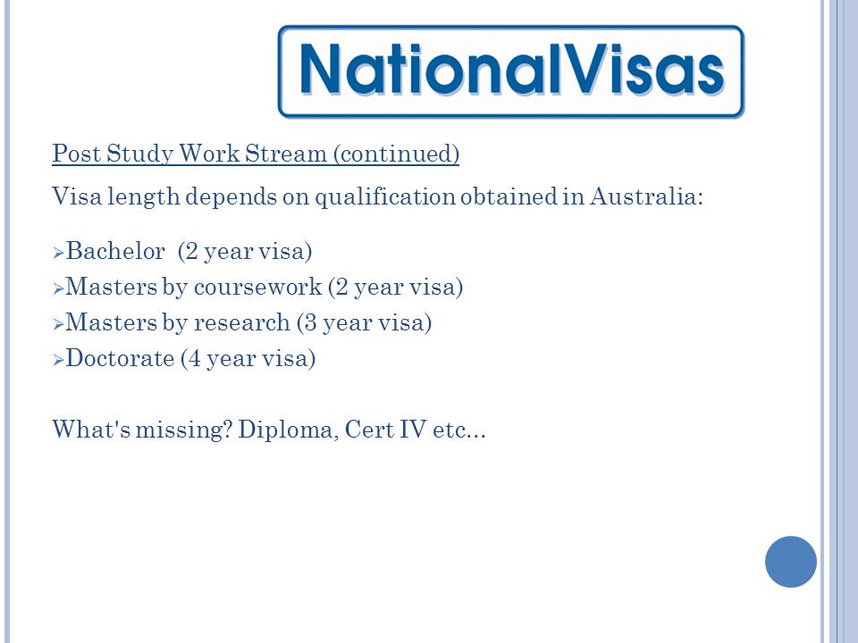 Post Study Work Stream (continued) Visa length depends on qualification obtained in Australia:  Bachelor (2 year visa)  Masters by coursework (2 year visa)  Masters by research (3 year visa)  Doctorate (4 year visa) What s missing.