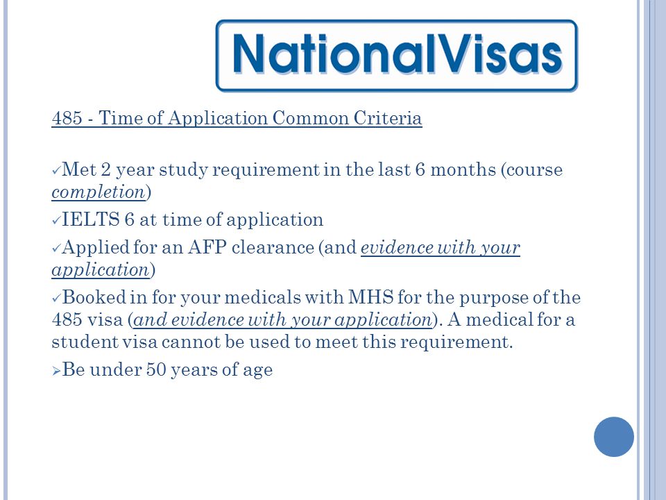 485 - Time of Application Common Criteria Met 2 year study requirement in the last 6 months (course completion ) IELTS 6 at time of application Applied for an AFP clearance (and evidence with your application ) Booked in for your medicals with MHS for the purpose of the 485 visa ( and evidence with your application ).