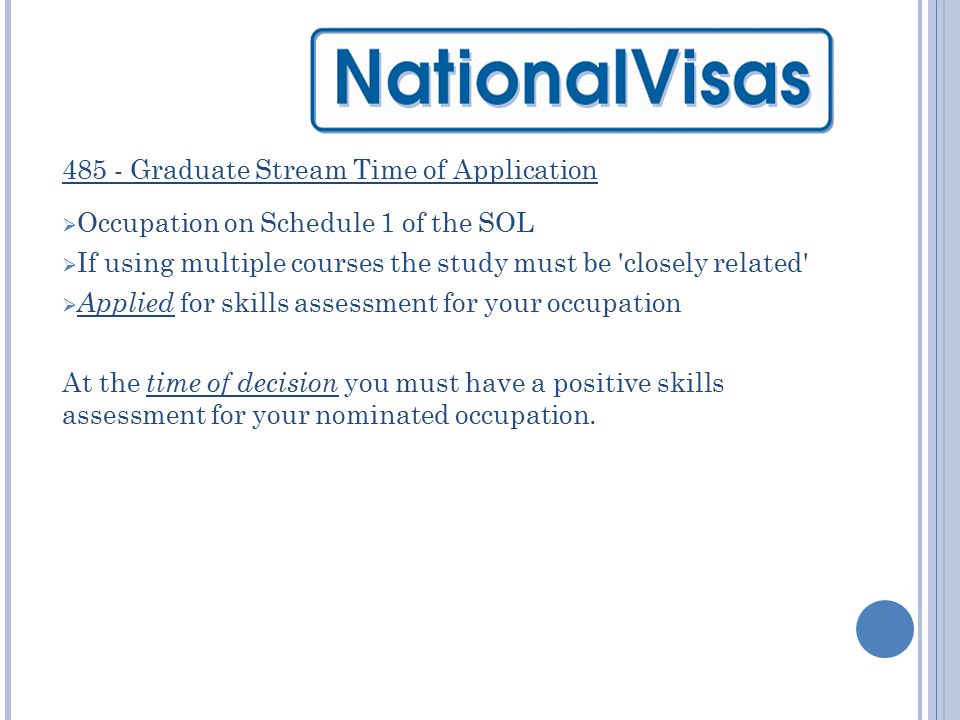 485 - Graduate Stream Time of Application  Occupation on Schedule 1 of the SOL  If using multiple courses the study must be closely related  Applied for skills assessment for your occupation At the time of decision you must have a positive skills assessment for your nominated occupation.