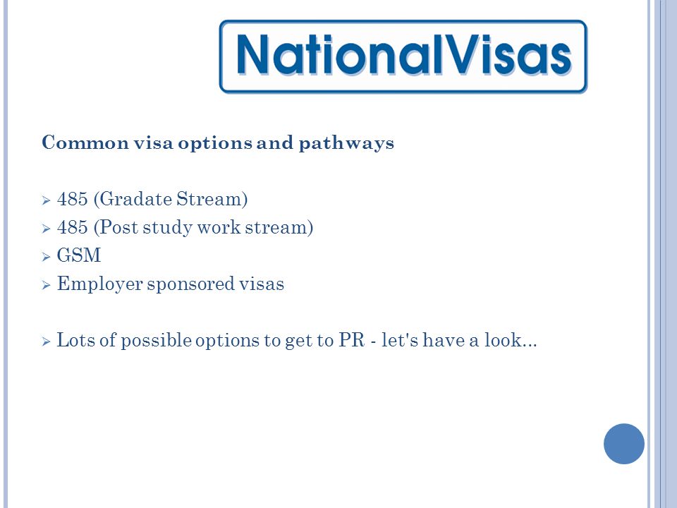 Common visa options and pathways  485 (Gradate Stream)  485 (Post study work stream)  GSM  Employer sponsored visas  Lots of possible options to get to PR - let s have a look...