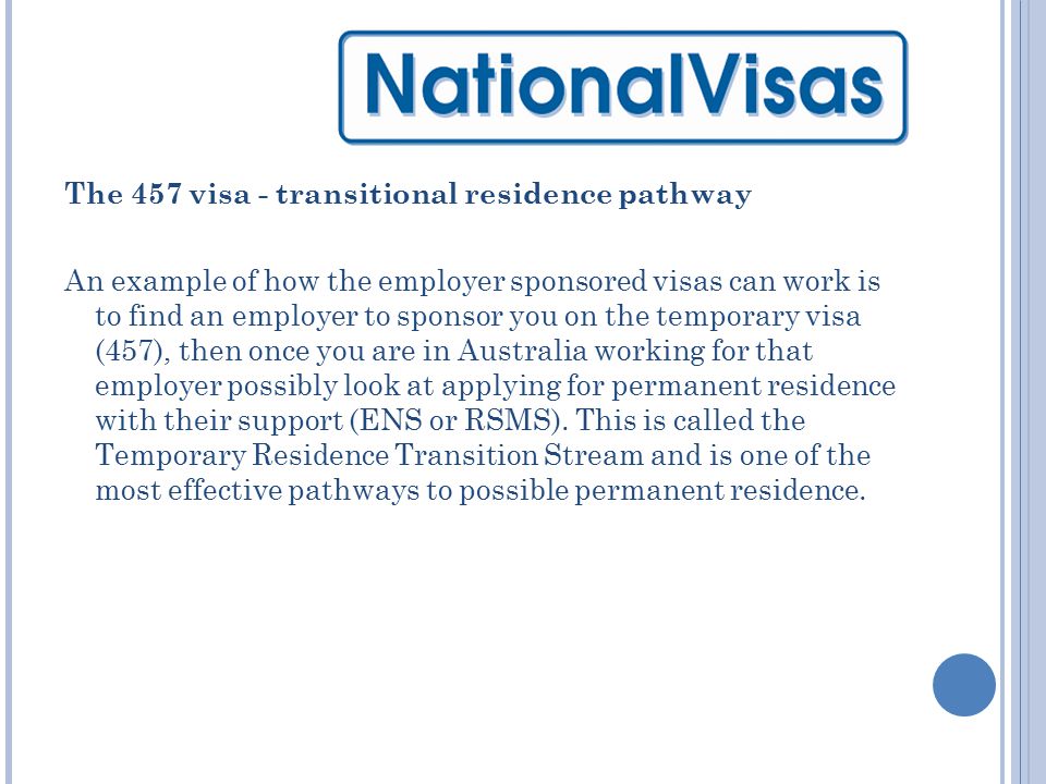 The 457 visa - transitional residence pathway An example of how the employer sponsored visas can work is to find an employer to sponsor you on the temporary visa (457), then once you are in Australia working for that employer possibly look at applying for permanent residence with their support (ENS or RSMS).