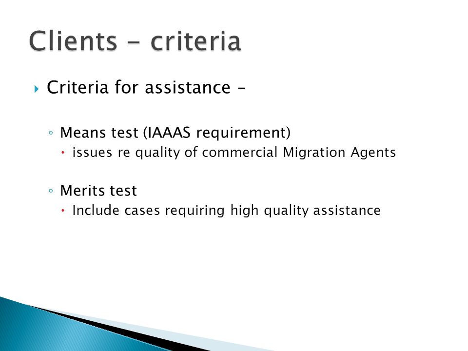  Criteria for assistance – ◦ Means test (IAAAS requirement)  issues re quality of commercial Migration Agents ◦ Merits test  Include cases requiring high quality assistance