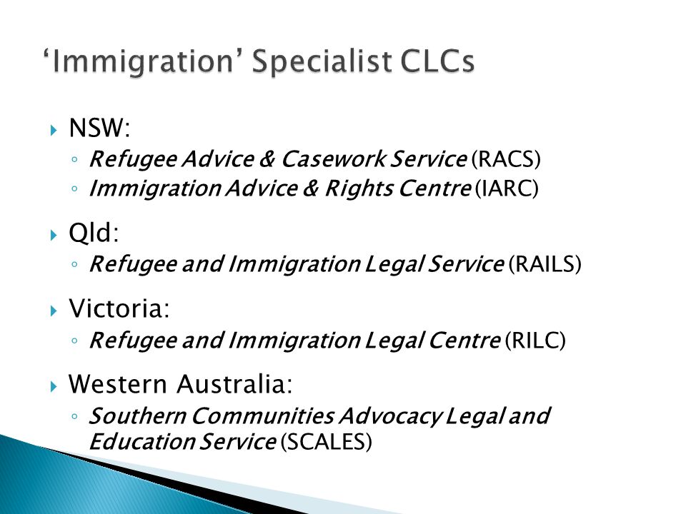  NSW: ◦ Refugee Advice & Casework Service (RACS) ◦ Immigration Advice & Rights Centre (IARC)  Qld: ◦ Refugee and Immigration Legal Service (RAILS)  Victoria: ◦ Refugee and Immigration Legal Centre (RILC)  Western Australia: ◦ Southern Communities Advocacy Legal and Education Service (SCALES)