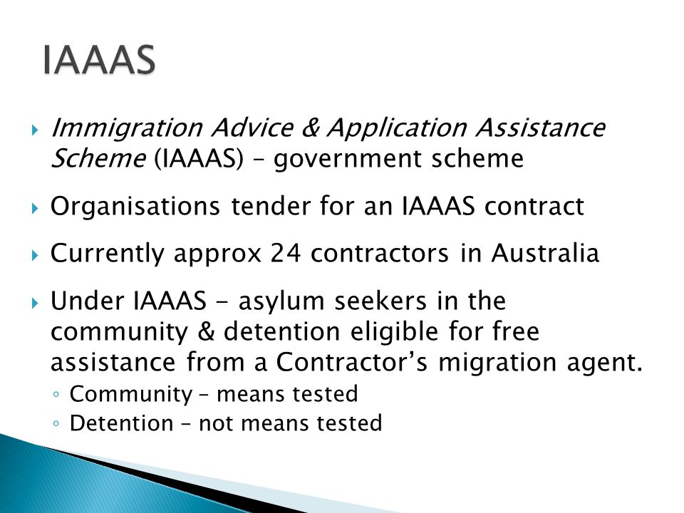  Immigration Advice & Application Assistance Scheme (IAAAS) – government scheme  Organisations tender for an IAAAS contract  Currently approx 24 contractors in Australia  Under IAAAS - asylum seekers in the community & detention eligible for free assistance from a Contractor’s migration agent.
