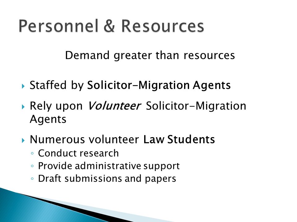 Demand greater than resources  Staffed by Solicitor-Migration Agents  Rely upon Volunteer Solicitor-Migration Agents  Numerous volunteer Law Students ◦ Conduct research ◦ Provide administrative support ◦ Draft submissions and papers
