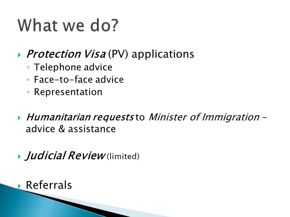  Protection Visa (PV) applications ◦ Telephone advice ◦ Face-to-face advice ◦ Representation  Humanitarian requests to Minister of Immigration - advice & assistance  Judicial Review (limited)  Referrals