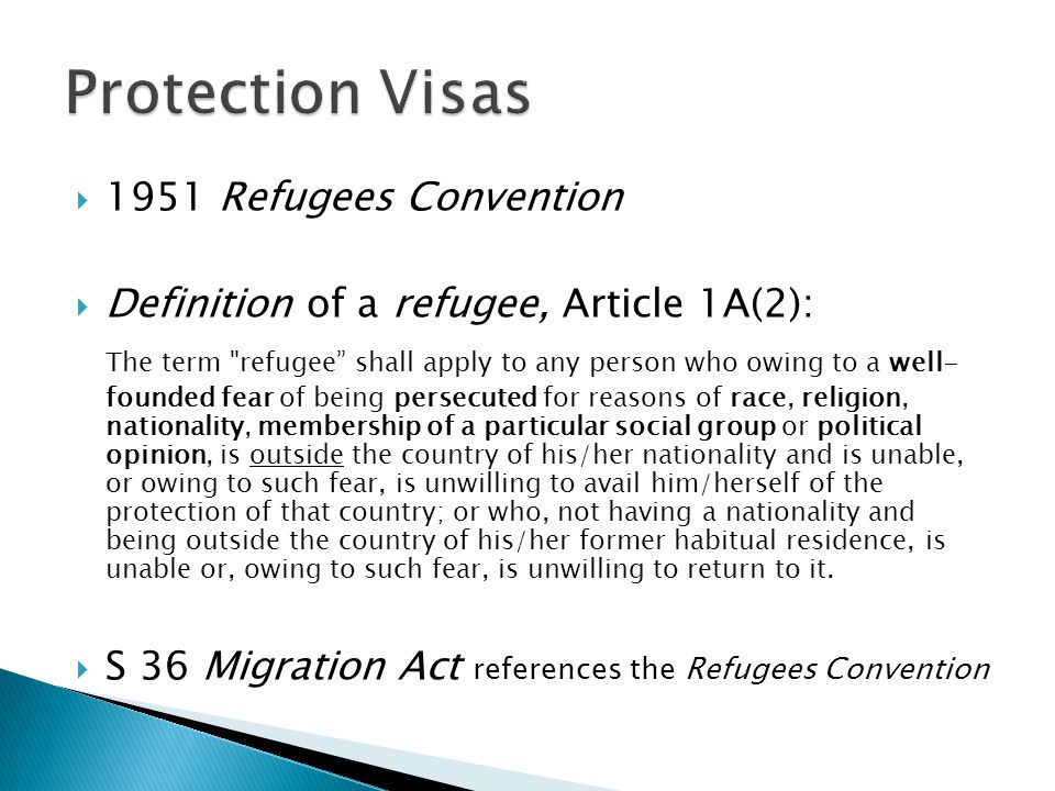  1951 Refugees Convention  Definition of a refugee, Article 1A(2): The term refugee shall apply to any person who owing to a well- founded fear of being persecuted for reasons of race, religion, nationality, membership of a particular social group or political opinion, is outside the country of his/her nationality and is unable, or owing to such fear, is unwilling to avail him/herself of the protection of that country; or who, not having a nationality and being outside the country of his/her former habitual residence, is unable or, owing to such fear, is unwilling to return to it.