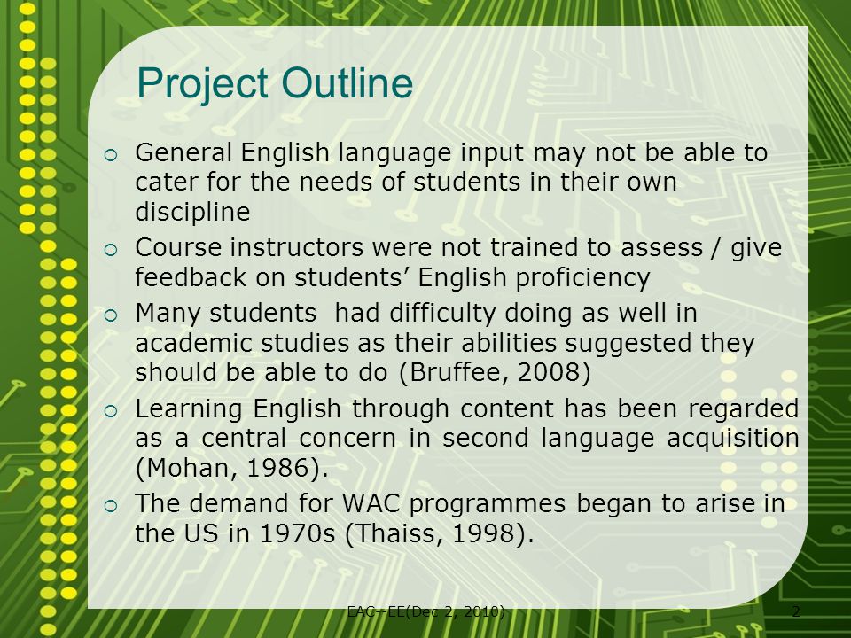 EAC--EE(Dec 2, 2010)2 Project Outline  General English language input may not be able to cater for the needs of students in their own discipline  Course instructors were not trained to assess / give feedback on students’ English proficiency  Many students had difficulty doing as well in academic studies as their abilities suggested they should be able to do (Bruffee, 2008)  Learning English through content has been regarded as a central concern in second language acquisition (Mohan, 1986).