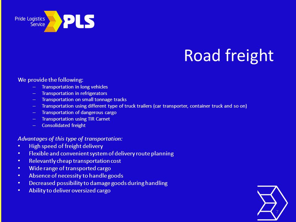 Road freight We provide the following: – Transportation in long vehicles – Transportation in refrigerators – Transportation on small tonnage tracks – Transportation using different type of truck trailers (car transporter, container truck and so on) – Transportation of dangerous cargo – Transportation using TIR Carnet – Consolidated freight Advantages of this type of transportation: High speed of freight delivery Flexible and convenient system of delivery route planning Relevantly cheap transportation cost Wide range of transported cargo Absence of necessity to handle goods Decreased possibility to damage goods during handling Ability to deliver oversized cargo 7