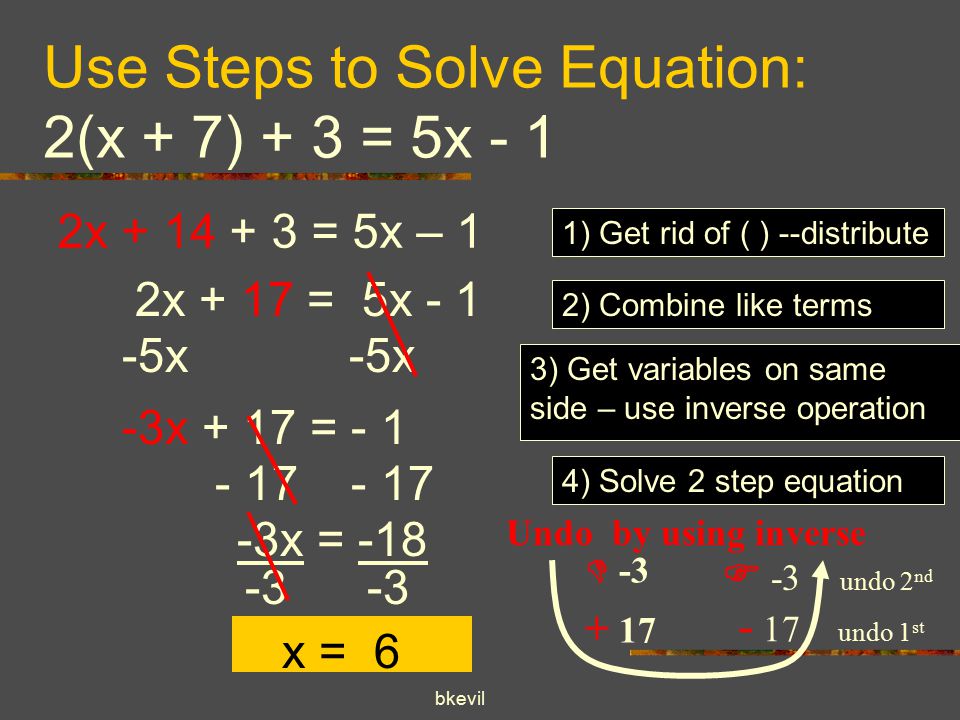 bkevil Use Steps to Solve Equation: 2(x + 7) + 3 = 5x - 1 2x = 5x – 1 1) Get rid of ( ) --distribute 2) Combine like terms 2x + 17 = 5x x 3) Get variables on same side – use inverse operation -3x + 17 = - 1 4) Solve 2 step equation  Undo by using inverse  -3 undo 2 nd - 17 undo 1 st x = x = 6