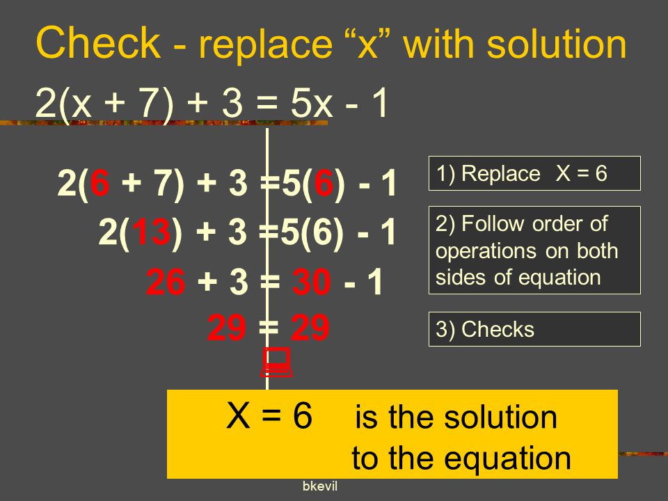 bkevil Check - replace x with solution 2(x + 7) + 3 = 5x - 1 1) Replace X = 6 2(6 + 7) + 3 =5(6) - 1 2) Follow order of operations on both sides of equation 2(13) + 3 =5(6) = = 29 3) Checks  X = 6 is the solution to the equation
