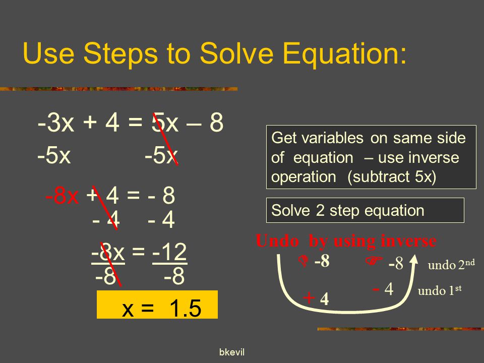 bkevil Use Steps to Solve Equation: -3x + 4 = 5x – 8 -5x Get variables on same side of equation – use inverse operation (subtract 5x) -8x + 4 = - 8 Solve 2 step equation  Undo by using inverse  -8 undo 2 nd - 4 undo 1 st x = x = 1.5