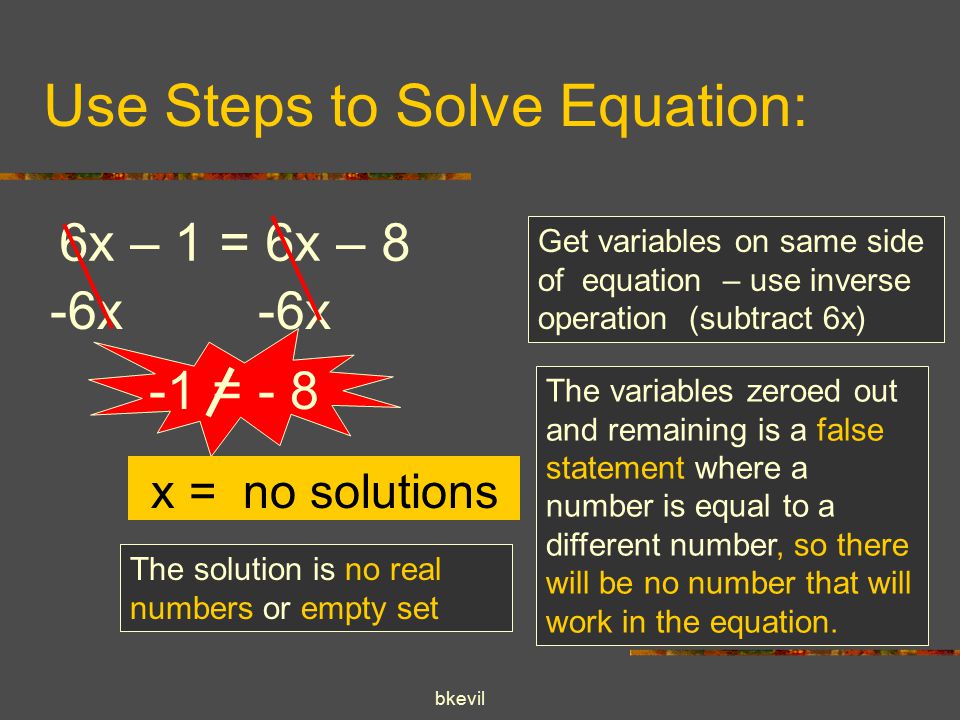 bkevil Use Steps to Solve Equation: 6x – 1 = 6x – 8 -6x Get variables on same side of equation – use inverse operation (subtract 6x) The variables zeroed out and remaining is a false statement where a number is equal to a different number, so there will be no number that will work in the equation.