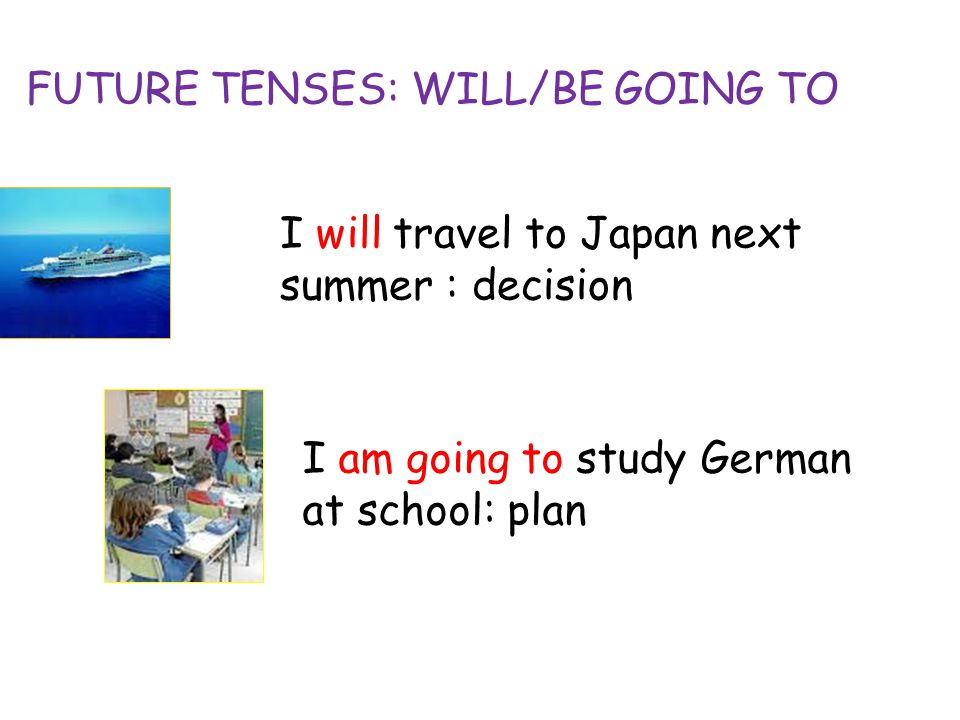 FUTURE TENSES: WILL/BE GOING TO I will travel to Japan next summer : decision I am going to study German at school: plan