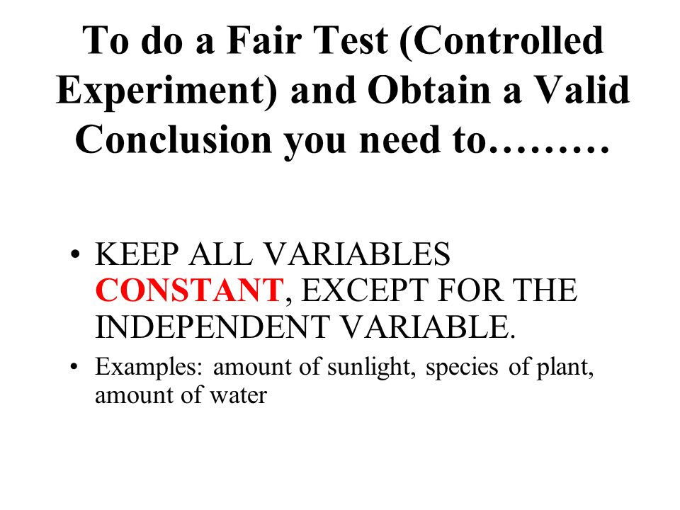 To do a Fair Test (Controlled Experiment) and Obtain a Valid Conclusion you need to……… KEEP ALL VARIABLES CONSTANT, EXCEPT FOR THE INDEPENDENT VARIABLE.