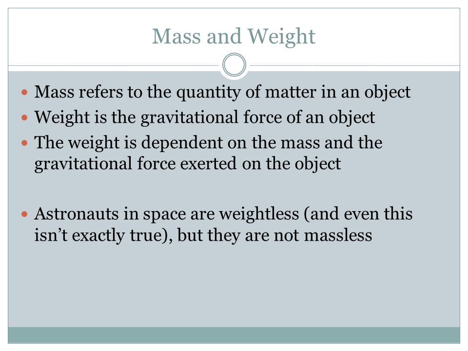 Mass and Weight Mass refers to the quantity of matter in an object Weight is the gravitational force of an object The weight is dependent on the mass and the gravitational force exerted on the object Astronauts in space are weightless (and even this isn’t exactly true), but they are not massless
