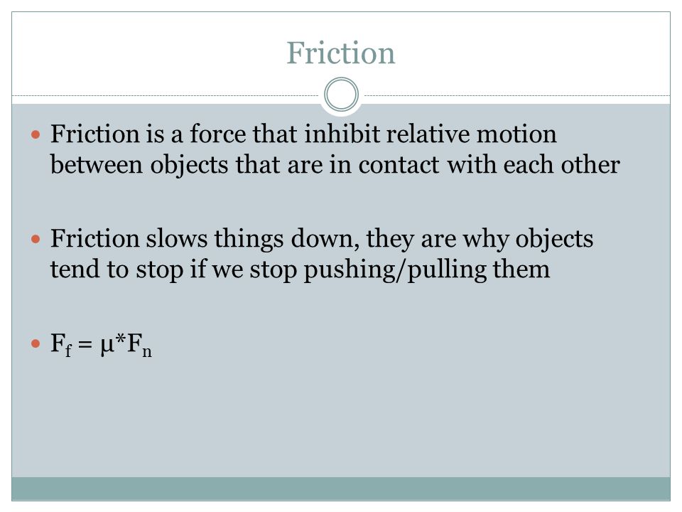 Friction Friction is a force that inhibit relative motion between objects that are in contact with each other Friction slows things down, they are why objects tend to stop if we stop pushing/pulling them F f = μ*F n