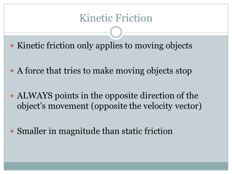 Kinetic Friction Kinetic friction only applies to moving objects A force that tries to make moving objects stop ALWAYS points in the opposite direction of the object’s movement (opposite the velocity vector) Smaller in magnitude than static friction