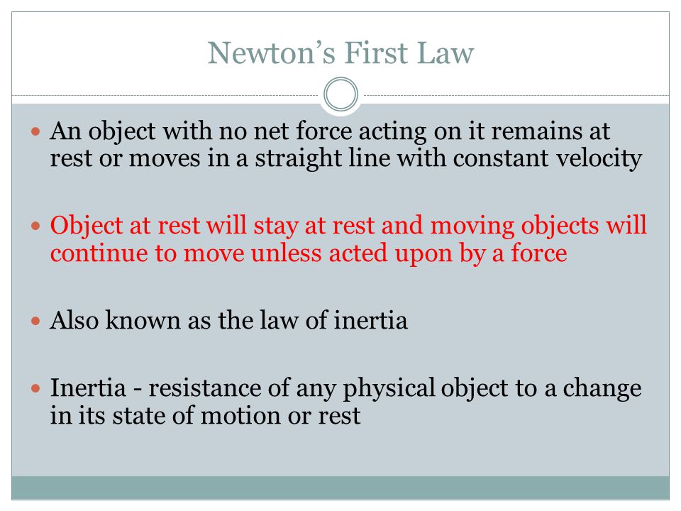 Newton’s First Law An object with no net force acting on it remains at rest or moves in a straight line with constant velocity Object at rest will stay at rest and moving objects will continue to move unless acted upon by a force Also known as the law of inertia Inertia - resistance of any physical object to a change in its state of motion or rest