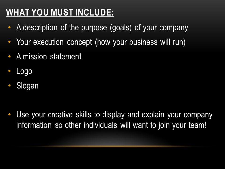 WHAT YOU MUST INCLUDE: A description of the purpose (goals) of your company Your execution concept (how your business will run) A mission statement Logo Slogan Use your creative skills to display and explain your company information so other individuals will want to join your team!