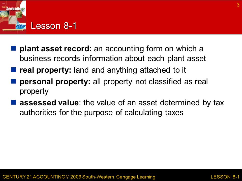 CENTURY 21 ACCOUNTING © 2009 South-Western, Cengage Learning Lesson 8-1 plant asset record: an accounting form on which a business records information about each plant asset real property: land and anything attached to it personal property: all property not classified as real property assessed value: the value of an asset determined by tax authorities for the purpose of calculating taxes 3 LESSON 8-1