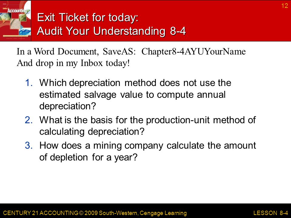 CENTURY 21 ACCOUNTING © 2009 South-Western, Cengage Learning Exit Ticket for today: Audit Your Understanding Which depreciation method does not use the estimated salvage value to compute annual depreciation.