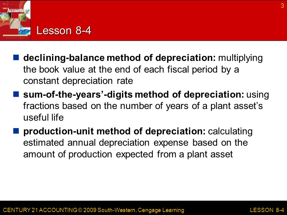 CENTURY 21 ACCOUNTING © 2009 South-Western, Cengage Learning Lesson 8-4 declining-balance method of depreciation: multiplying the book value at the end of each fiscal period by a constant depreciation rate sum-of-the-years’-digits method of depreciation: using fractions based on the number of years of a plant asset’s useful life production-unit method of depreciation: calculating estimated annual depreciation expense based on the amount of production expected from a plant asset 3 LESSON 8-4