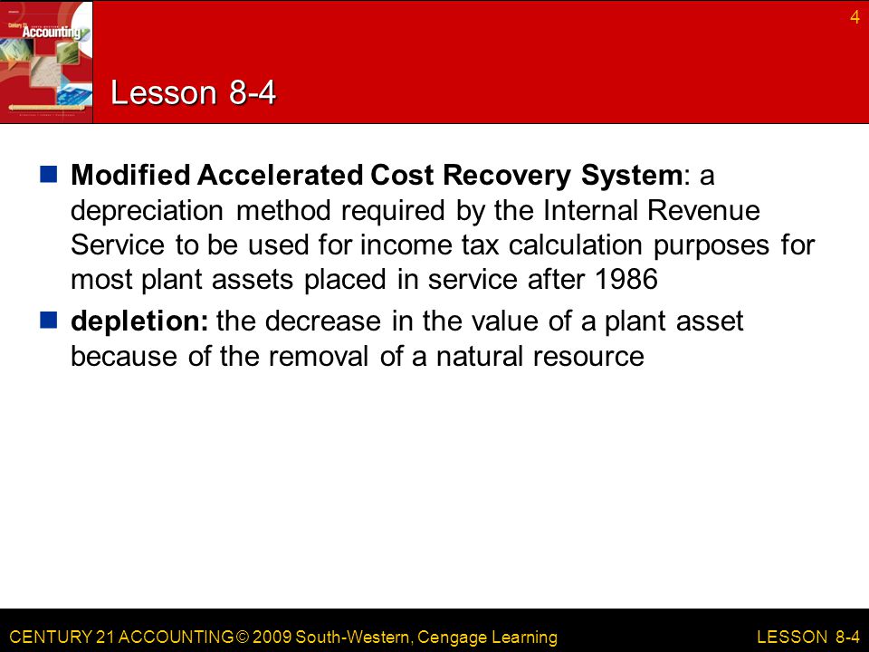 CENTURY 21 ACCOUNTING © 2009 South-Western, Cengage Learning Lesson 8-4 Modified Accelerated Cost Recovery System: a depreciation method required by the Internal Revenue Service to be used for income tax calculation purposes for most plant assets placed in service after 1986 depletion: the decrease in the value of a plant asset because of the removal of a natural resource 4 LESSON 8-4