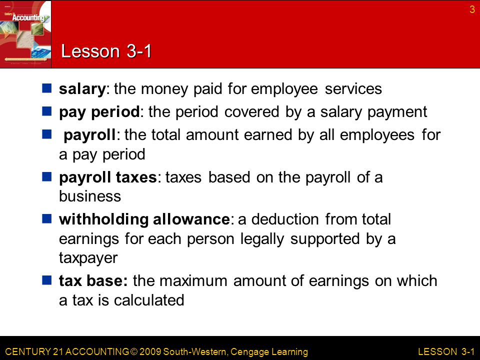 CENTURY 21 ACCOUNTING © 2009 South-Western, Cengage Learning Lesson 3-1 salary: the money paid for employee services pay period: the period covered by a salary payment payroll: the total amount earned by all employees for a pay period payroll taxes: taxes based on the payroll of a business withholding allowance: a deduction from total earnings for each person legally supported by a taxpayer tax base: the maximum amount of earnings on which a tax is calculated 3 LESSON 3-1
