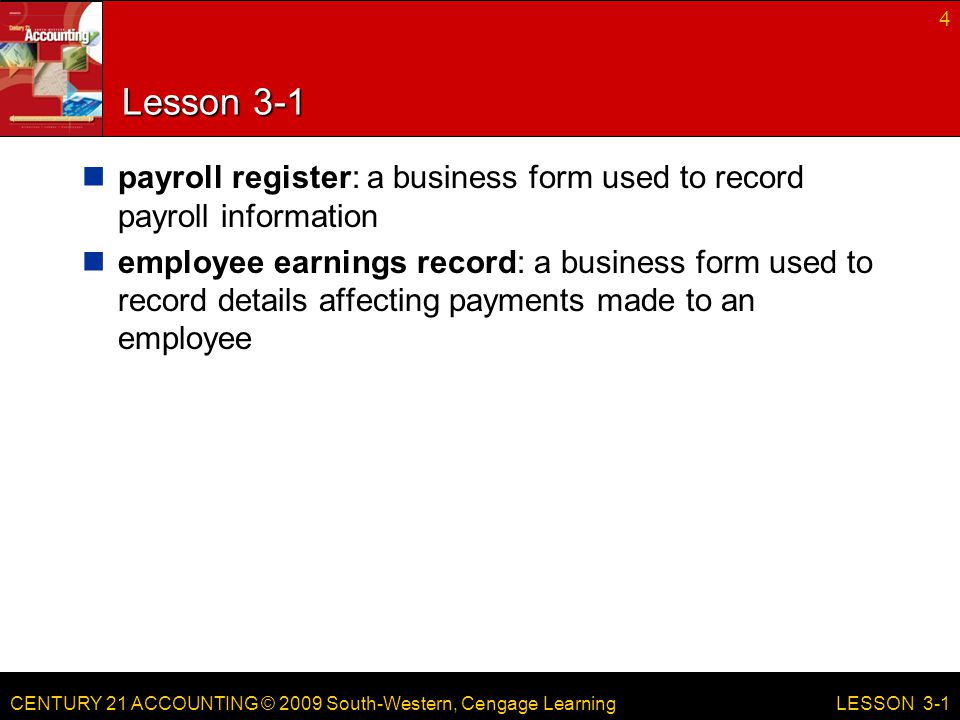CENTURY 21 ACCOUNTING © 2009 South-Western, Cengage Learning Lesson 3-1 payroll register: a business form used to record payroll information employee earnings record: a business form used to record details affecting payments made to an employee 4 LESSON 3-1