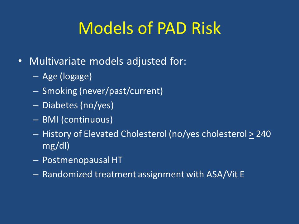 Models of PAD Risk Multivariate models adjusted for: – Age (logage) – Smoking (never/past/current) – Diabetes (no/yes) – BMI (continuous) – History of Elevated Cholesterol (no/yes cholesterol > 240 mg/dl) – Postmenopausal HT – Randomized treatment assignment with ASA/Vit E