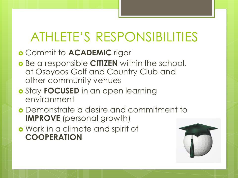 ATHLETE’S RESPONSIBILITIES  Commit to ACADEMIC rigor  Be a responsible CITIZEN within the school, at Osoyoos Golf and Country Club and other community venues  Stay FOCUSED in an open learning environment  Demonstrate a desire and commitment to IMPROVE (personal growth)  Work in a climate and spirit of COOPERATION