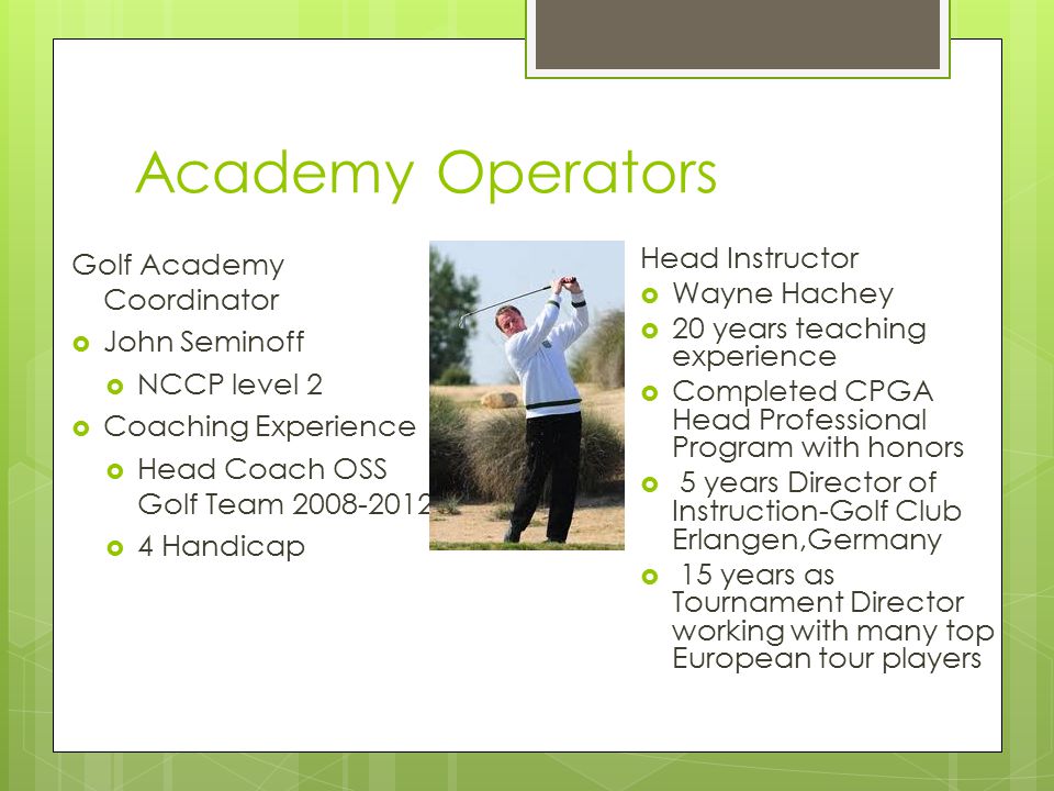 Academy Operators Golf Academy Coordinator  John Seminoff  NCCP level 2  Coaching Experience  Head Coach OSS Golf Team  4 Handicap Head Instructor  Wayne Hachey  20 years teaching experience  Completed CPGA Head Professional Program with honors  5 years Director of Instruction-Golf Club Erlangen,Germany  15 years as Tournament Director working with many top European tour players