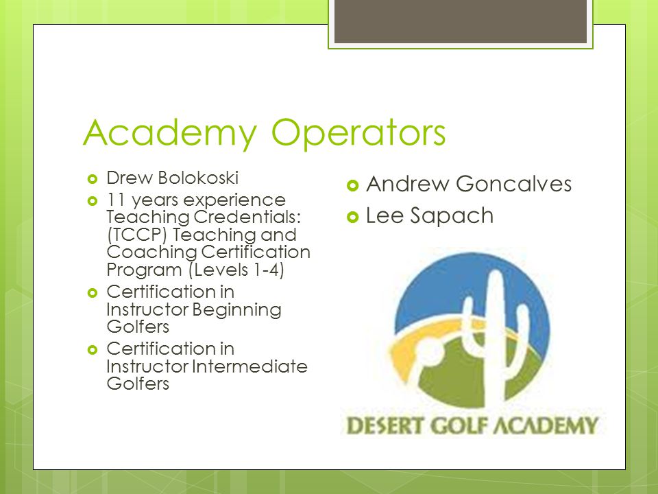 Academy Operators  Drew Bolokoski  11 years experience Teaching Credentials: (TCCP) Teaching and Coaching Certification Program (Levels 1-4)  Certification in Instructor Beginning Golfers  Certification in Instructor Intermediate Golfers  Andrew Goncalves  Lee Sapach